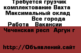 Требуется грузчик комплектование.Вахта. › Максимальный оклад ­ 79 200 - Все города Работа » Вакансии   . Чеченская респ.,Аргун г.